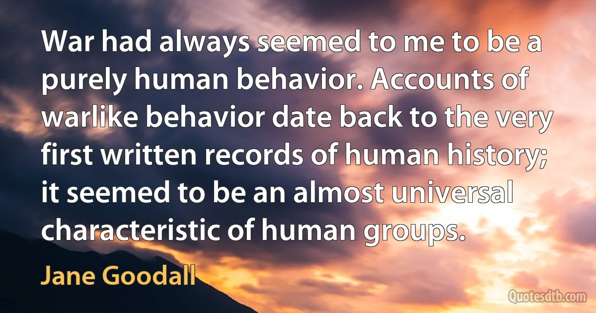 War had always seemed to me to be a purely human behavior. Accounts of warlike behavior date back to the very first written records of human history; it seemed to be an almost universal characteristic of human groups. (Jane Goodall)