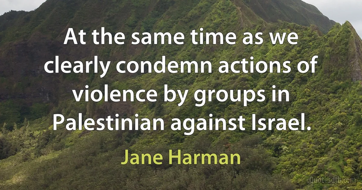 At the same time as we clearly condemn actions of violence by groups in Palestinian against Israel. (Jane Harman)