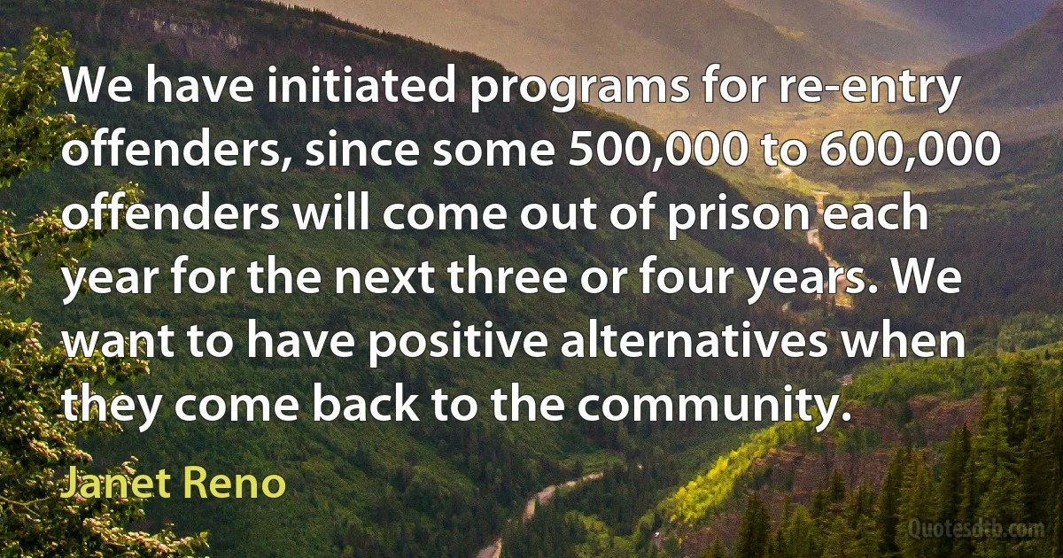 We have initiated programs for re-entry offenders, since some 500,000 to 600,000 offenders will come out of prison each year for the next three or four years. We want to have positive alternatives when they come back to the community. (Janet Reno)