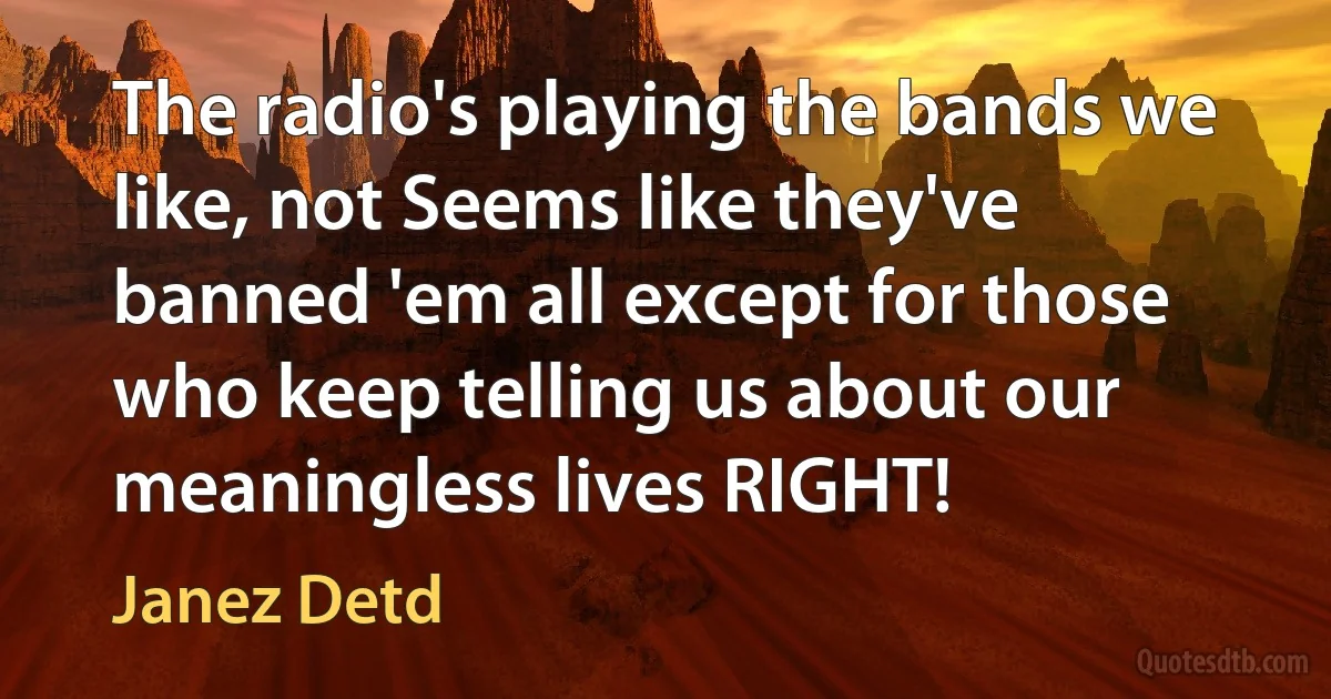 The radio's playing the bands we like, not Seems like they've banned 'em all except for those who keep telling us about our meaningless lives RIGHT! (Janez Detd)