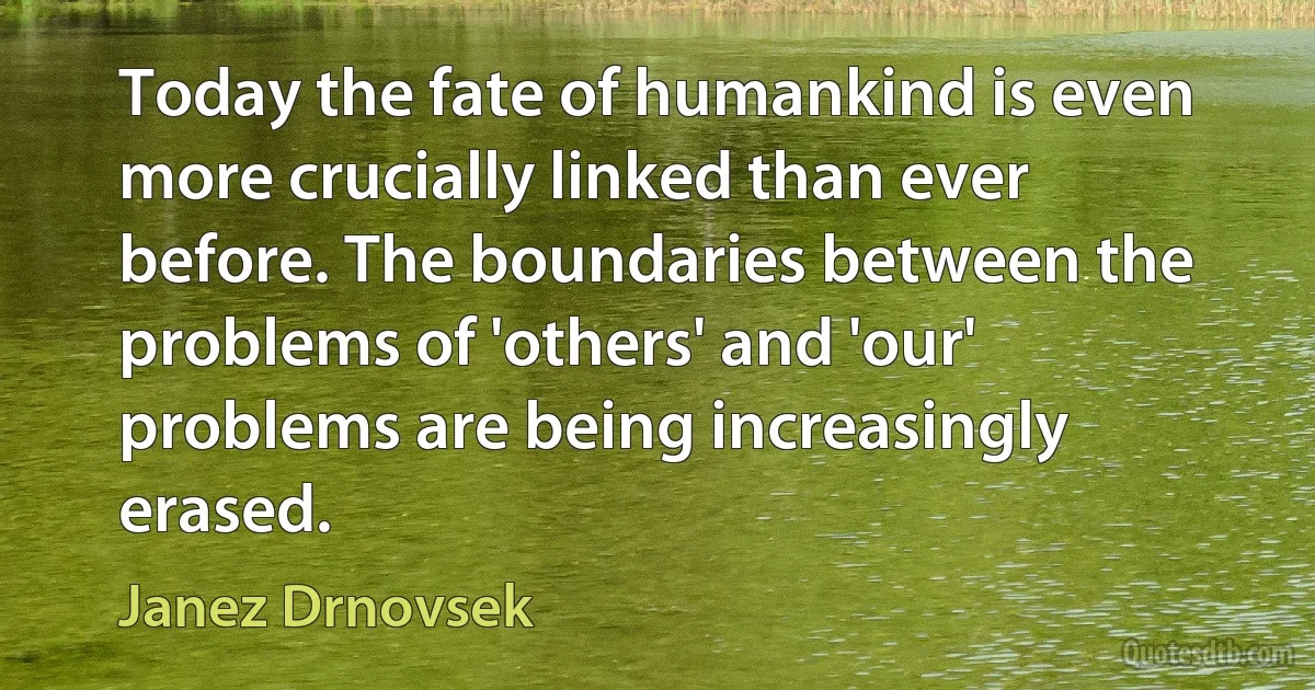 Today the fate of humankind is even more crucially linked than ever before. The boundaries between the problems of 'others' and 'our' problems are being increasingly erased. (Janez Drnovsek)