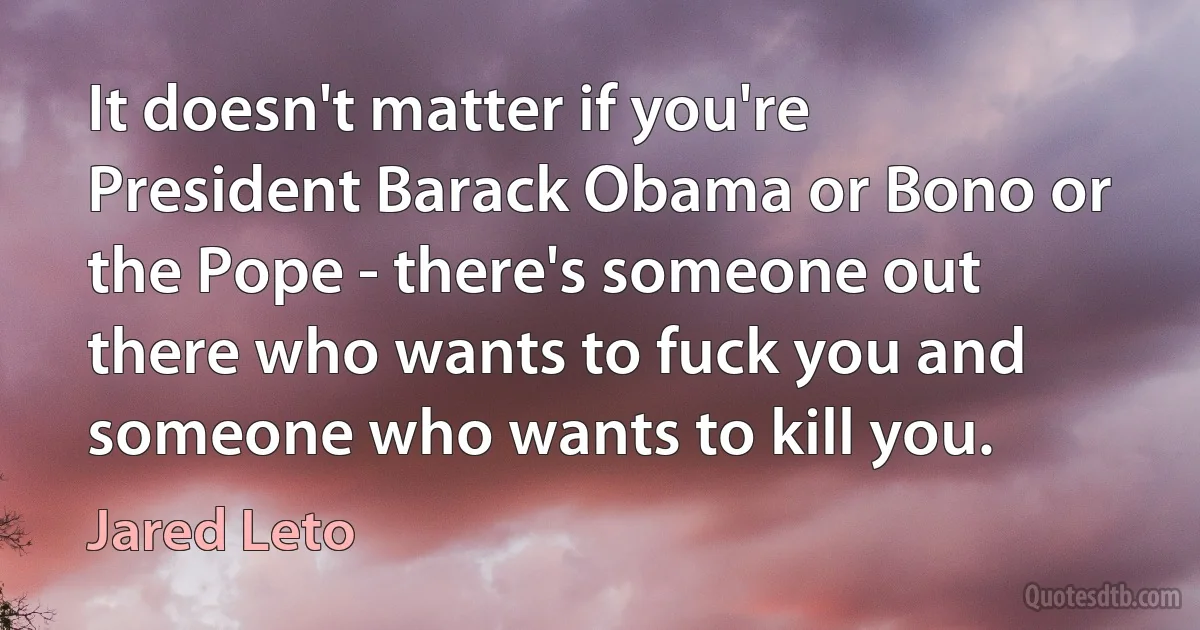 It doesn't matter if you're President Barack Obama or Bono or the Pope - there's someone out there who wants to fuck you and someone who wants to kill you. (Jared Leto)