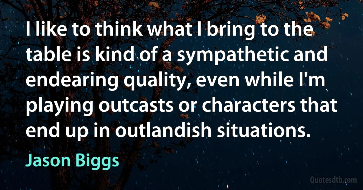 I like to think what I bring to the table is kind of a sympathetic and endearing quality, even while I'm playing outcasts or characters that end up in outlandish situations. (Jason Biggs)