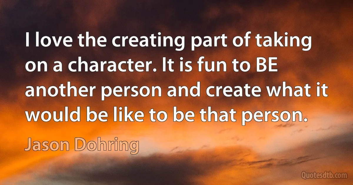 I love the creating part of taking on a character. It is fun to BE another person and create what it would be like to be that person. (Jason Dohring)