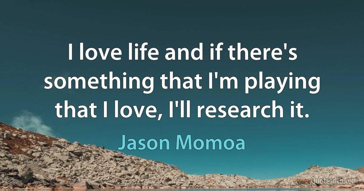 I love life and if there's something that I'm playing that I love, I'll research it. (Jason Momoa)