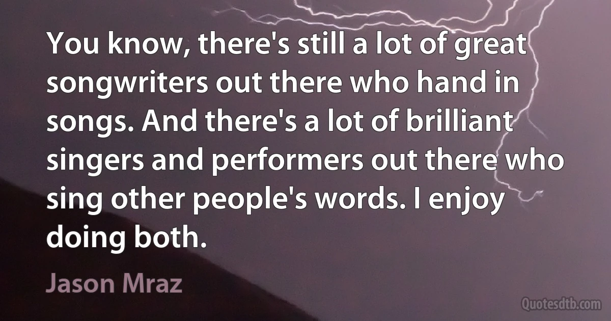 You know, there's still a lot of great songwriters out there who hand in songs. And there's a lot of brilliant singers and performers out there who sing other people's words. I enjoy doing both. (Jason Mraz)