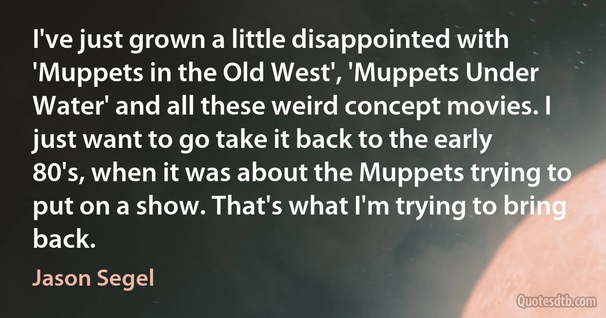 I've just grown a little disappointed with 'Muppets in the Old West', 'Muppets Under Water' and all these weird concept movies. I just want to go take it back to the early 80's, when it was about the Muppets trying to put on a show. That's what I'm trying to bring back. (Jason Segel)