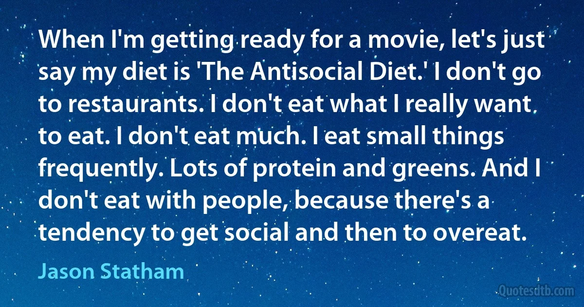 When I'm getting ready for a movie, let's just say my diet is 'The Antisocial Diet.' I don't go to restaurants. I don't eat what I really want to eat. I don't eat much. I eat small things frequently. Lots of protein and greens. And I don't eat with people, because there's a tendency to get social and then to overeat. (Jason Statham)