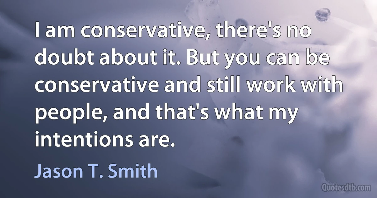 I am conservative, there's no doubt about it. But you can be conservative and still work with people, and that's what my intentions are. (Jason T. Smith)