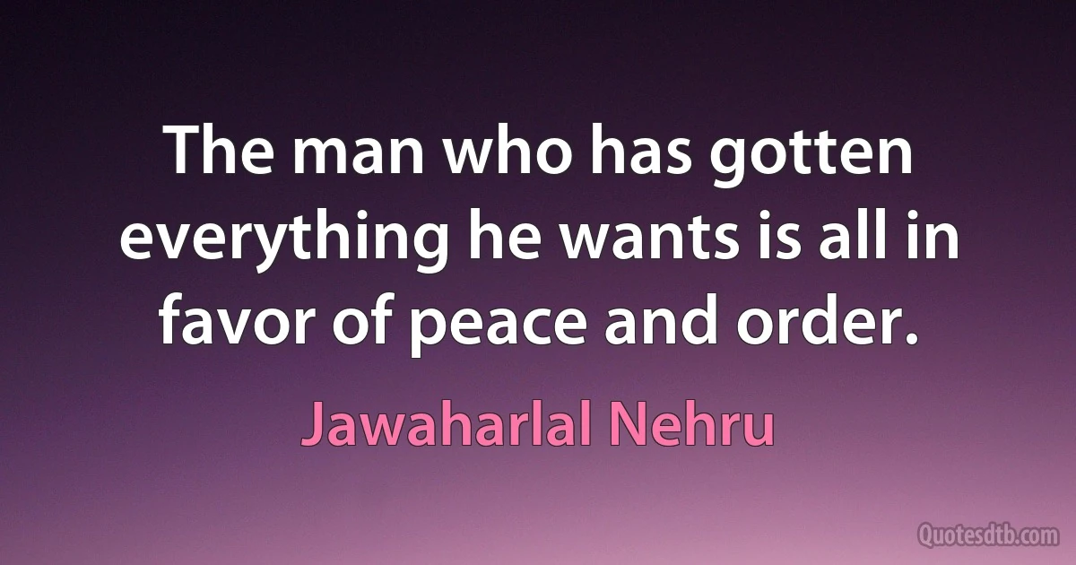 The man who has gotten everything he wants is all in favor of peace and order. (Jawaharlal Nehru)