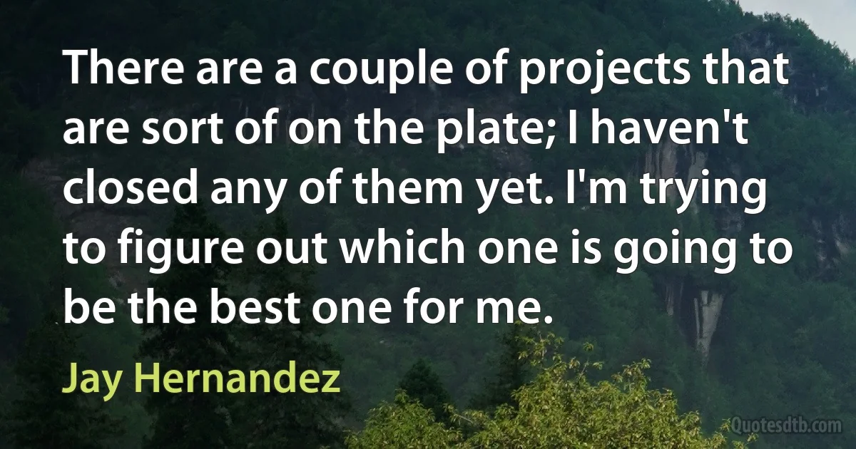 There are a couple of projects that are sort of on the plate; I haven't closed any of them yet. I'm trying to figure out which one is going to be the best one for me. (Jay Hernandez)