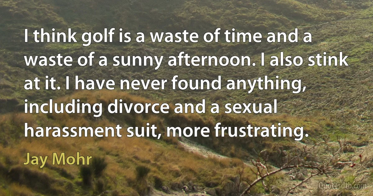 I think golf is a waste of time and a waste of a sunny afternoon. I also stink at it. I have never found anything, including divorce and a sexual harassment suit, more frustrating. (Jay Mohr)