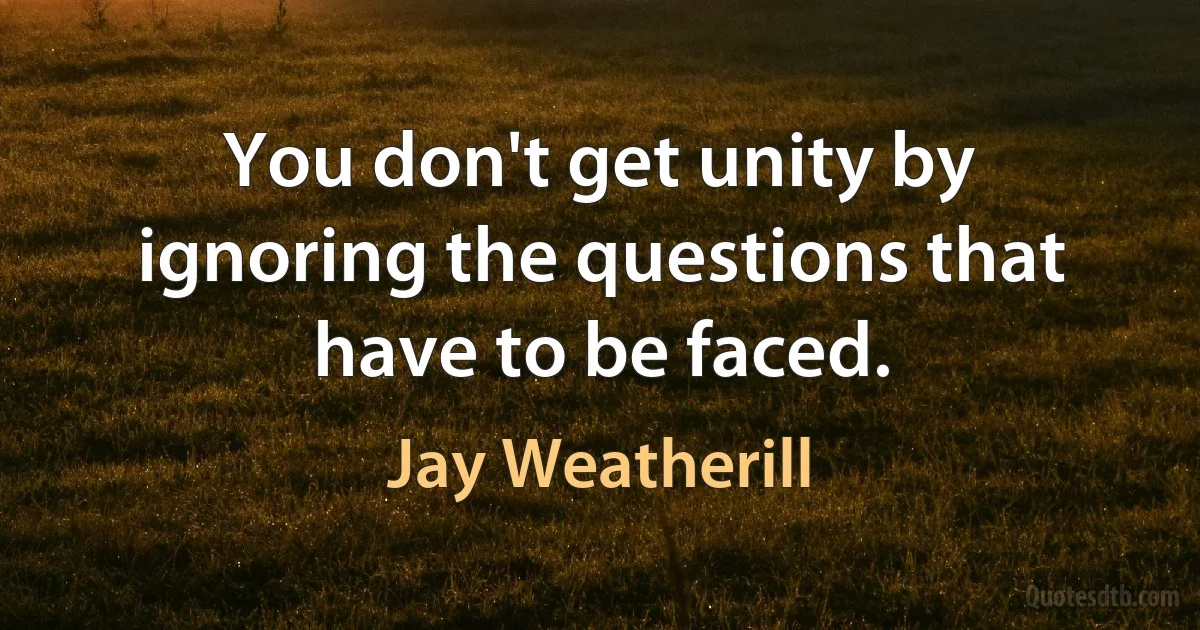 You don't get unity by ignoring the questions that have to be faced. (Jay Weatherill)