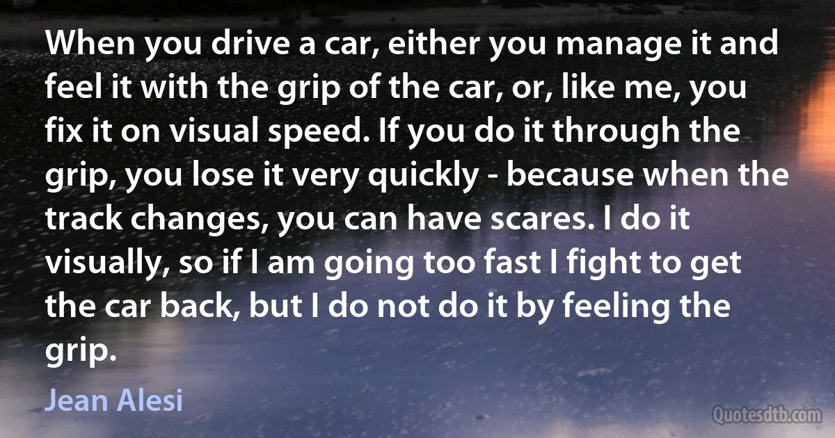 When you drive a car, either you manage it and feel it with the grip of the car, or, like me, you fix it on visual speed. If you do it through the grip, you lose it very quickly - because when the track changes, you can have scares. I do it visually, so if I am going too fast I fight to get the car back, but I do not do it by feeling the grip. (Jean Alesi)