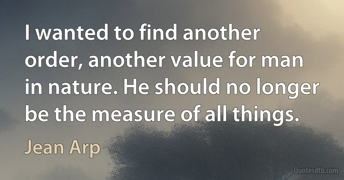 I wanted to find another order, another value for man in nature. He should no longer be the measure of all things. (Jean Arp)