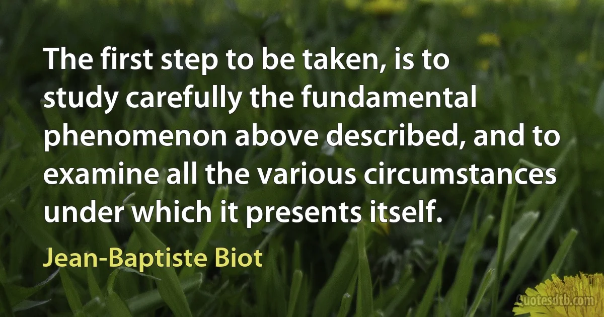 The first step to be taken, is to study carefully the fundamental phenomenon above described, and to examine all the various circumstances under which it presents itself. (Jean-Baptiste Biot)