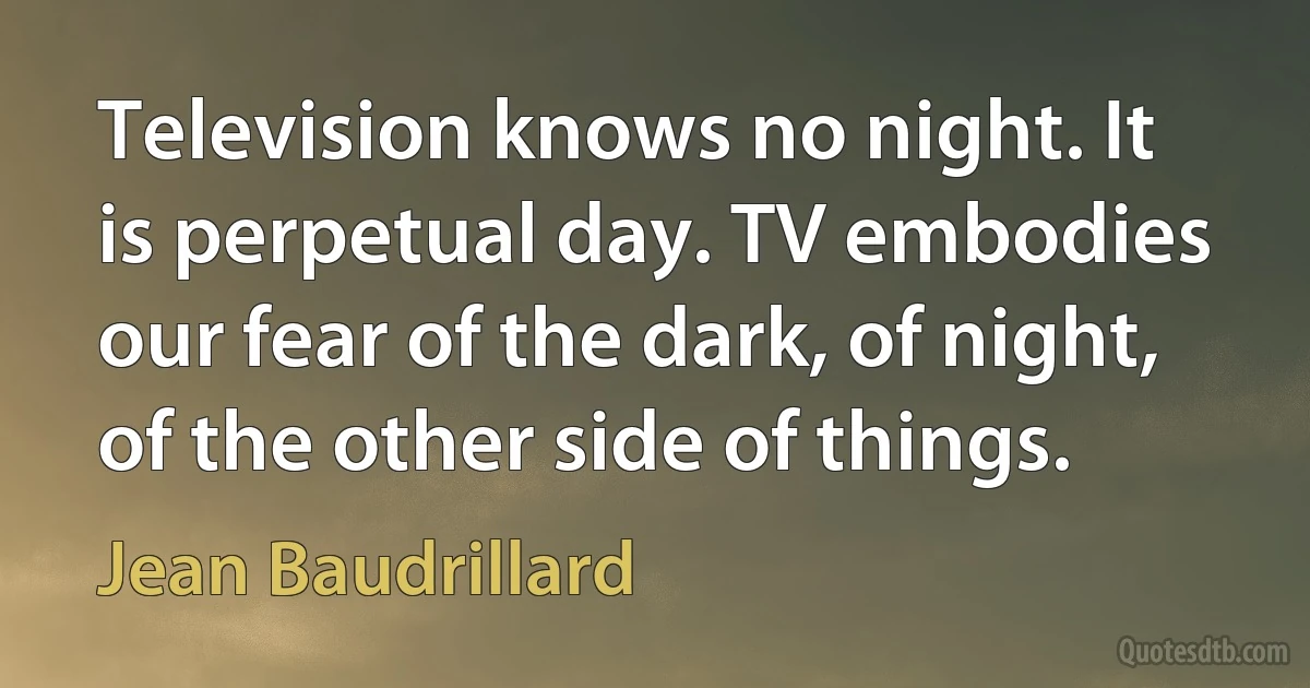 Television knows no night. It is perpetual day. TV embodies our fear of the dark, of night, of the other side of things. (Jean Baudrillard)