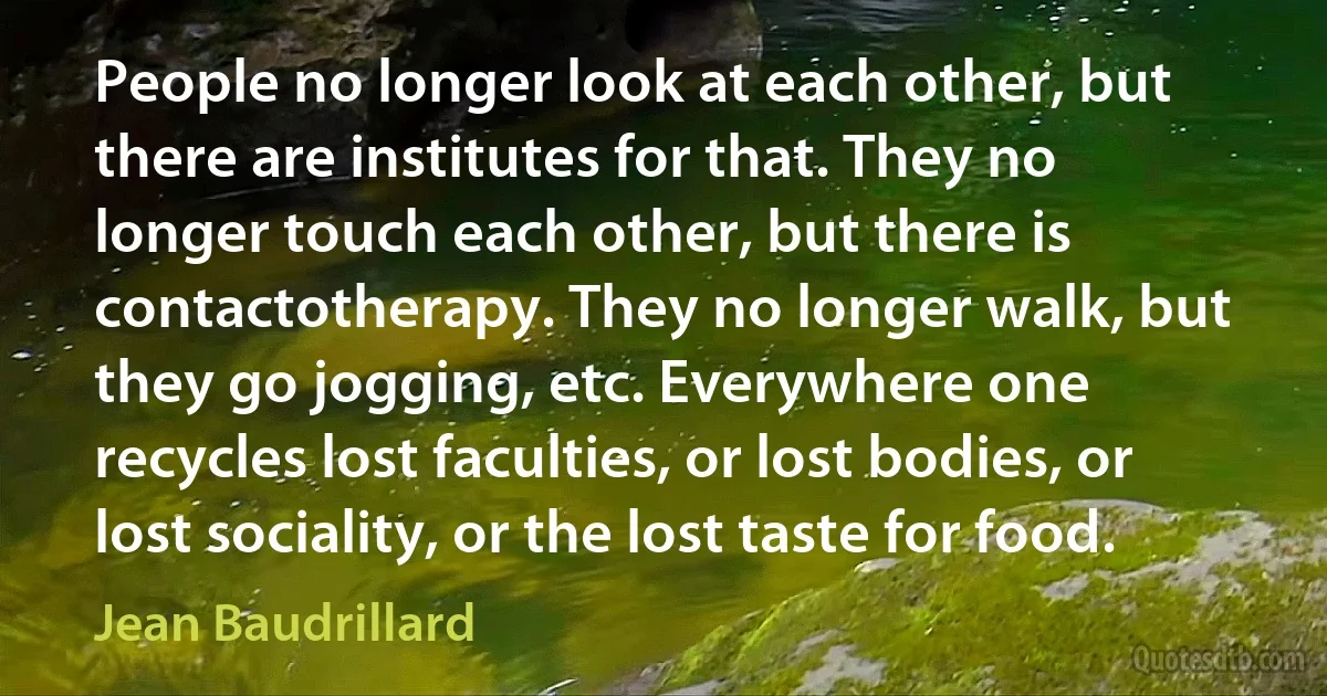 People no longer look at each other, but there are institutes for that. They no longer touch each other, but there is contactotherapy. They no longer walk, but they go jogging, etc. Everywhere one recycles lost faculties, or lost bodies, or lost sociality, or the lost taste for food. (Jean Baudrillard)