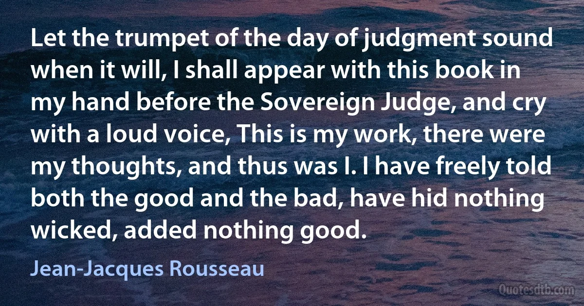 Let the trumpet of the day of judgment sound when it will, I shall appear with this book in my hand before the Sovereign Judge, and cry with a loud voice, This is my work, there were my thoughts, and thus was I. I have freely told both the good and the bad, have hid nothing wicked, added nothing good. (Jean-Jacques Rousseau)