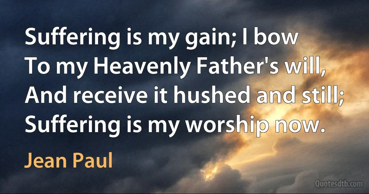 Suffering is my gain; I bow
To my Heavenly Father's will,
And receive it hushed and still;
Suffering is my worship now. (Jean Paul)