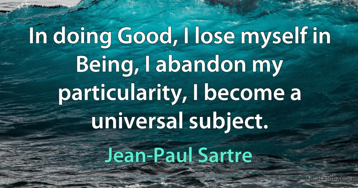 In doing Good, I lose myself in Being, I abandon my particularity, I become a universal subject. (Jean-Paul Sartre)