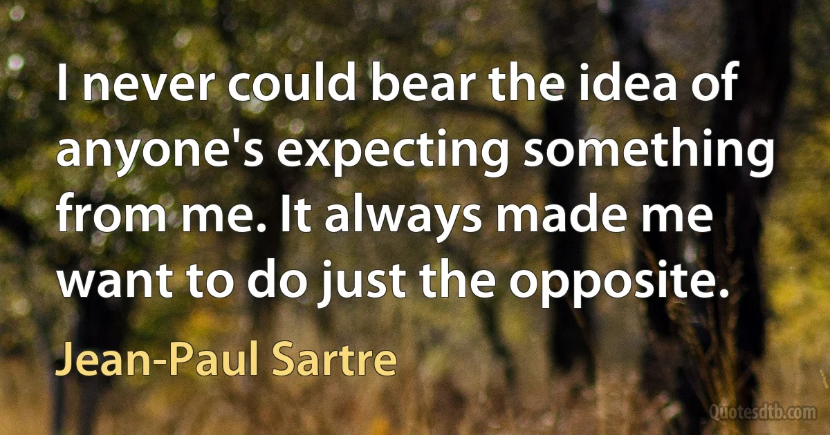 I never could bear the idea of anyone's expecting something from me. It always made me want to do just the opposite. (Jean-Paul Sartre)