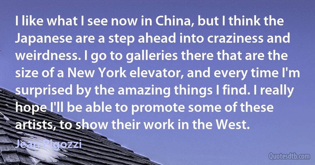 I like what I see now in China, but I think the Japanese are a step ahead into craziness and weirdness. I go to galleries there that are the size of a New York elevator, and every time I'm surprised by the amazing things I find. I really hope I'll be able to promote some of these artists, to show their work in the West. (Jean Pigozzi)