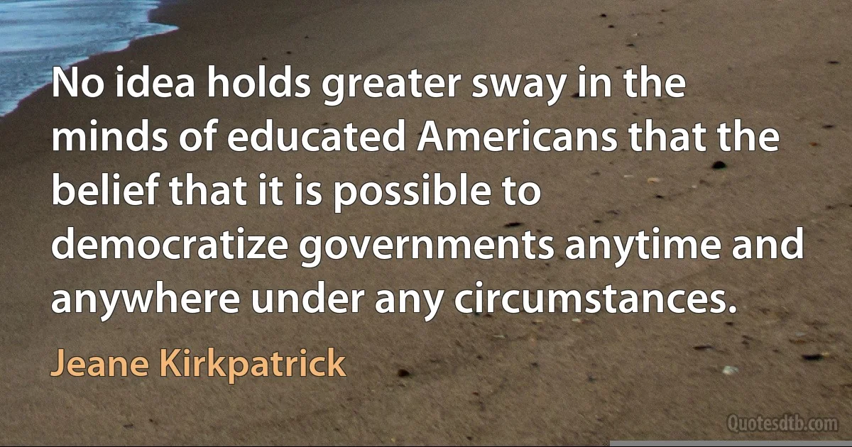 No idea holds greater sway in the minds of educated Americans that the belief that it is possible to democratize governments anytime and anywhere under any circumstances. (Jeane Kirkpatrick)