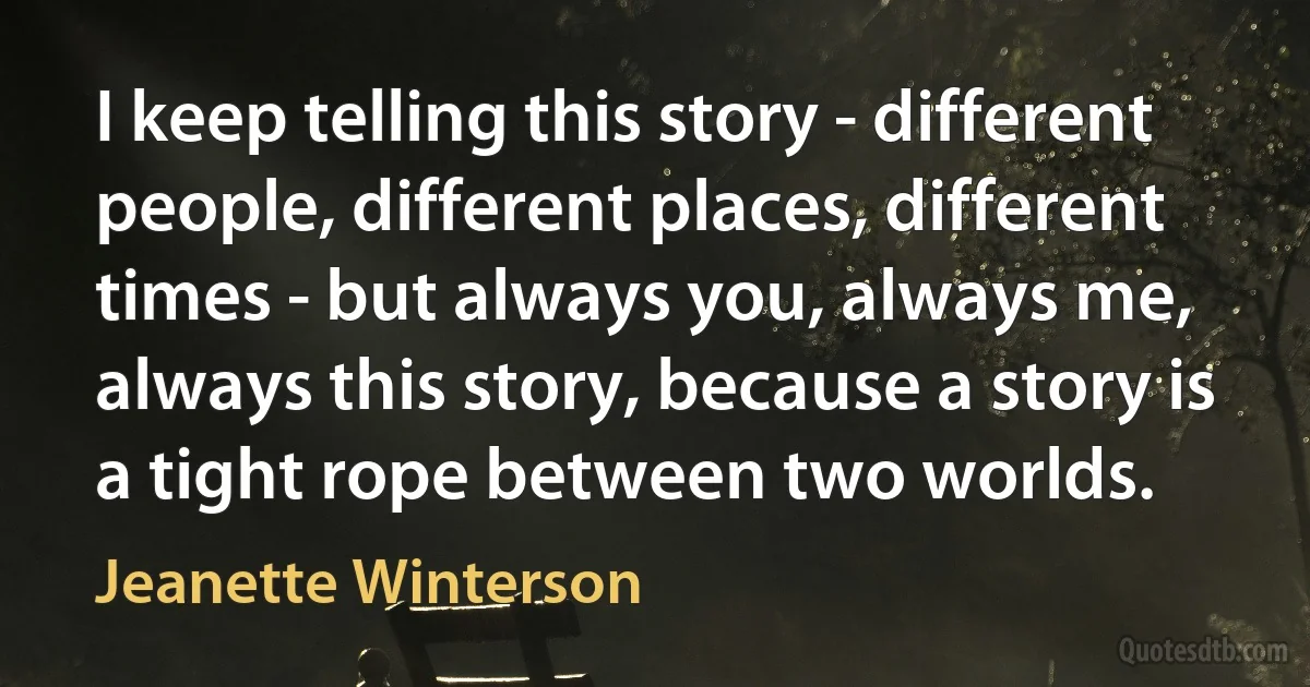 I keep telling this story - different people, different places, different times - but always you, always me, always this story, because a story is a tight rope between two worlds. (Jeanette Winterson)