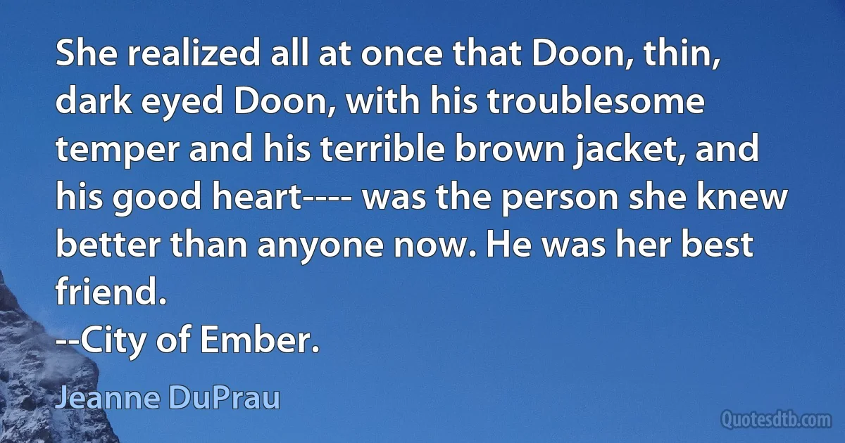 She realized all at once that Doon, thin, dark eyed Doon, with his troublesome temper and his terrible brown jacket, and his good heart---- was the person she knew better than anyone now. He was her best friend.
--City of Ember. (Jeanne DuPrau)