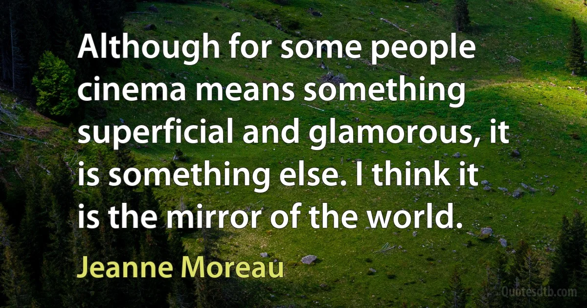 Although for some people cinema means something superficial and glamorous, it is something else. I think it is the mirror of the world. (Jeanne Moreau)