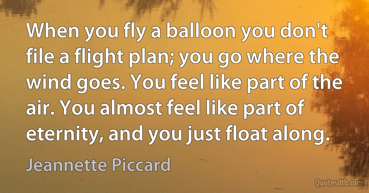 When you fly a balloon you don't file a flight plan; you go where the wind goes. You feel like part of the air. You almost feel like part of eternity, and you just float along. (Jeannette Piccard)