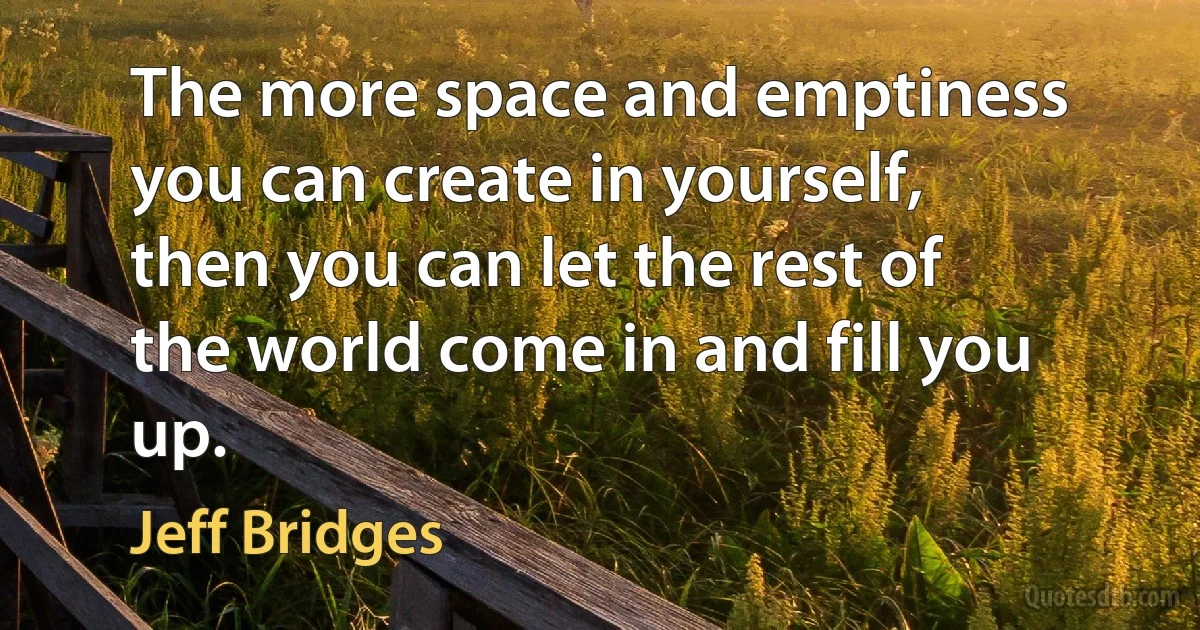 The more space and emptiness you can create in yourself, then you can let the rest of the world come in and fill you up. (Jeff Bridges)