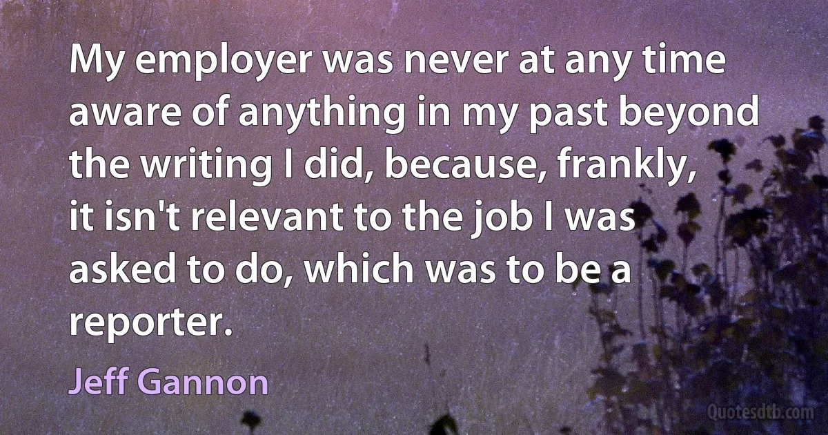 My employer was never at any time aware of anything in my past beyond the writing I did, because, frankly, it isn't relevant to the job I was asked to do, which was to be a reporter. (Jeff Gannon)