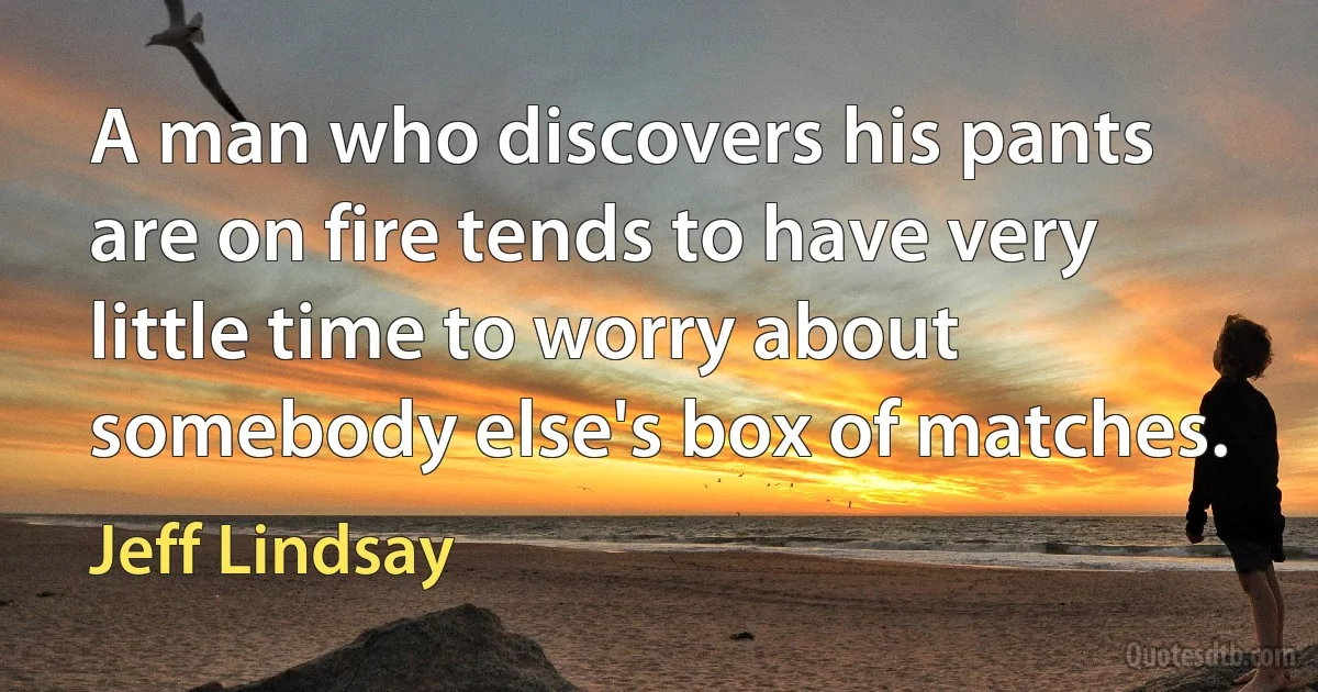 A man who discovers his pants are on fire tends to have very little time to worry about somebody else's box of matches. (Jeff Lindsay)