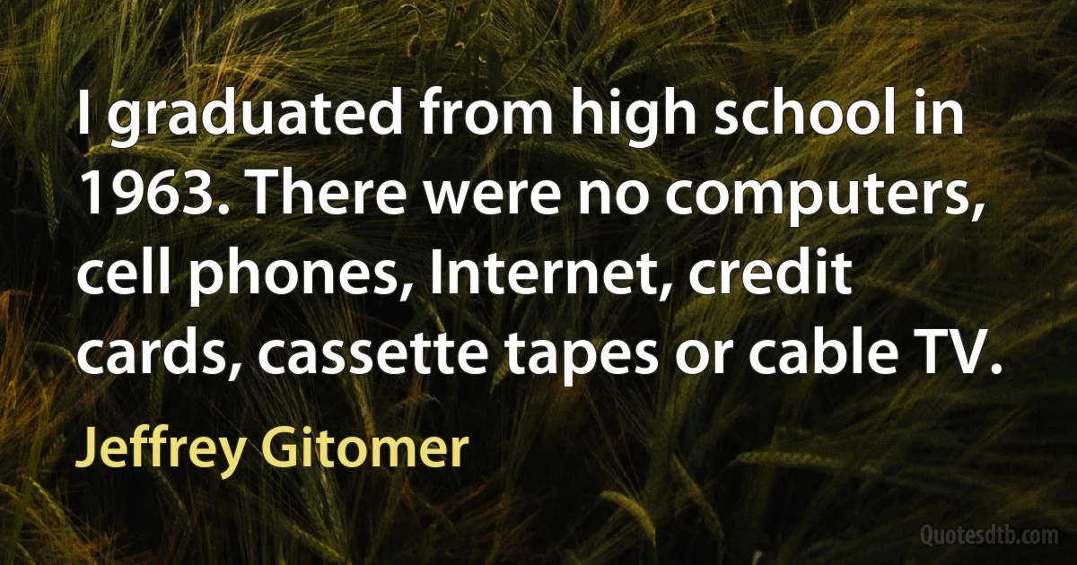 I graduated from high school in 1963. There were no computers, cell phones, Internet, credit cards, cassette tapes or cable TV. (Jeffrey Gitomer)