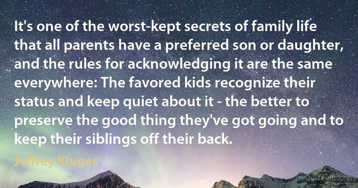 It's one of the worst-kept secrets of family life that all parents have a preferred son or daughter, and the rules for acknowledging it are the same everywhere: The favored kids recognize their status and keep quiet about it - the better to preserve the good thing they've got going and to keep their siblings off their back. (Jeffrey Kluger)