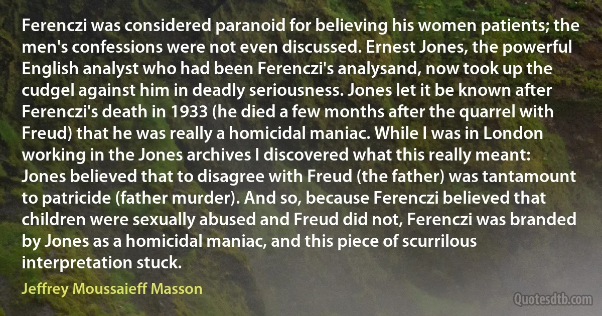 Ferenczi was considered paranoid for believing his women patients; the men's confessions were not even discussed. Ernest Jones, the powerful English analyst who had been Ferenczi's analysand, now took up the cudgel against him in deadly seriousness. Jones let it be known after Ferenczi's death in 1933 (he died a few months after the quarrel with Freud) that he was really a homicidal maniac. While I was in London working in the Jones archives I discovered what this really meant: Jones believed that to disagree with Freud (the father) was tantamount to patricide (father murder). And so, because Ferenczi believed that children were sexually abused and Freud did not, Ferenczi was branded by Jones as a homicidal maniac, and this piece of scurrilous interpretation stuck. (Jeffrey Moussaieff Masson)