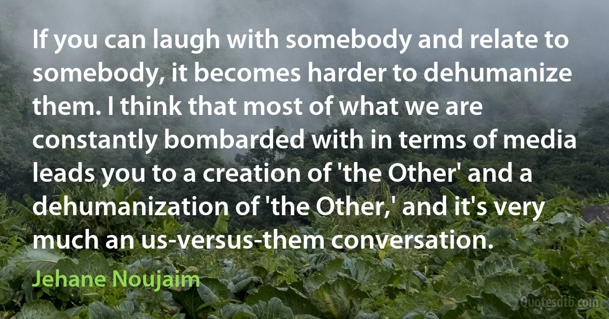 If you can laugh with somebody and relate to somebody, it becomes harder to dehumanize them. I think that most of what we are constantly bombarded with in terms of media leads you to a creation of 'the Other' and a dehumanization of 'the Other,' and it's very much an us-versus-them conversation. (Jehane Noujaim)