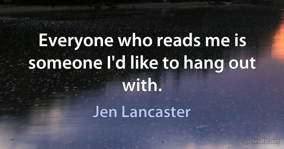 Everyone who reads me is someone I'd like to hang out with. (Jen Lancaster)