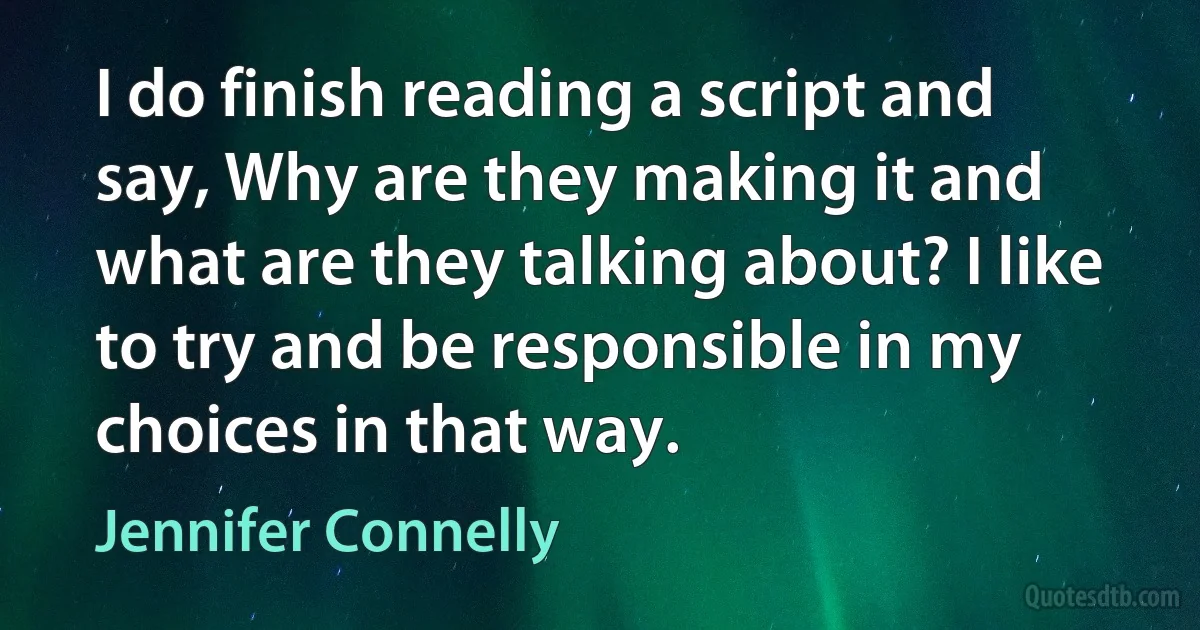 I do finish reading a script and say, Why are they making it and what are they talking about? I like to try and be responsible in my choices in that way. (Jennifer Connelly)