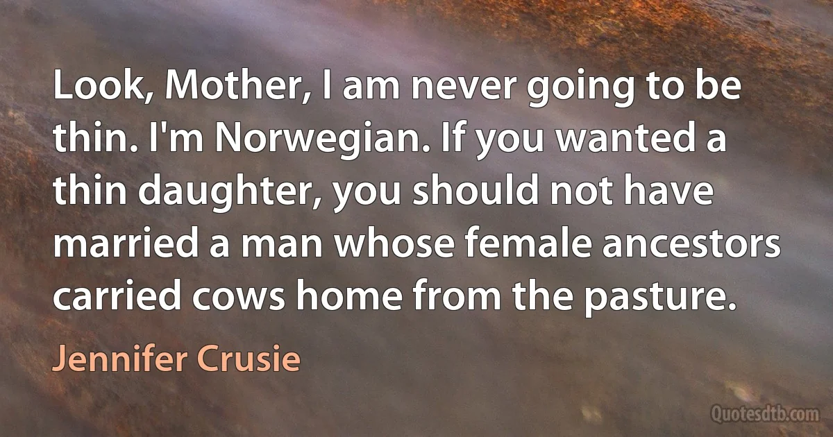 Look, Mother, I am never going to be thin. I'm Norwegian. If you wanted a thin daughter, you should not have married a man whose female ancestors carried cows home from the pasture. (Jennifer Crusie)