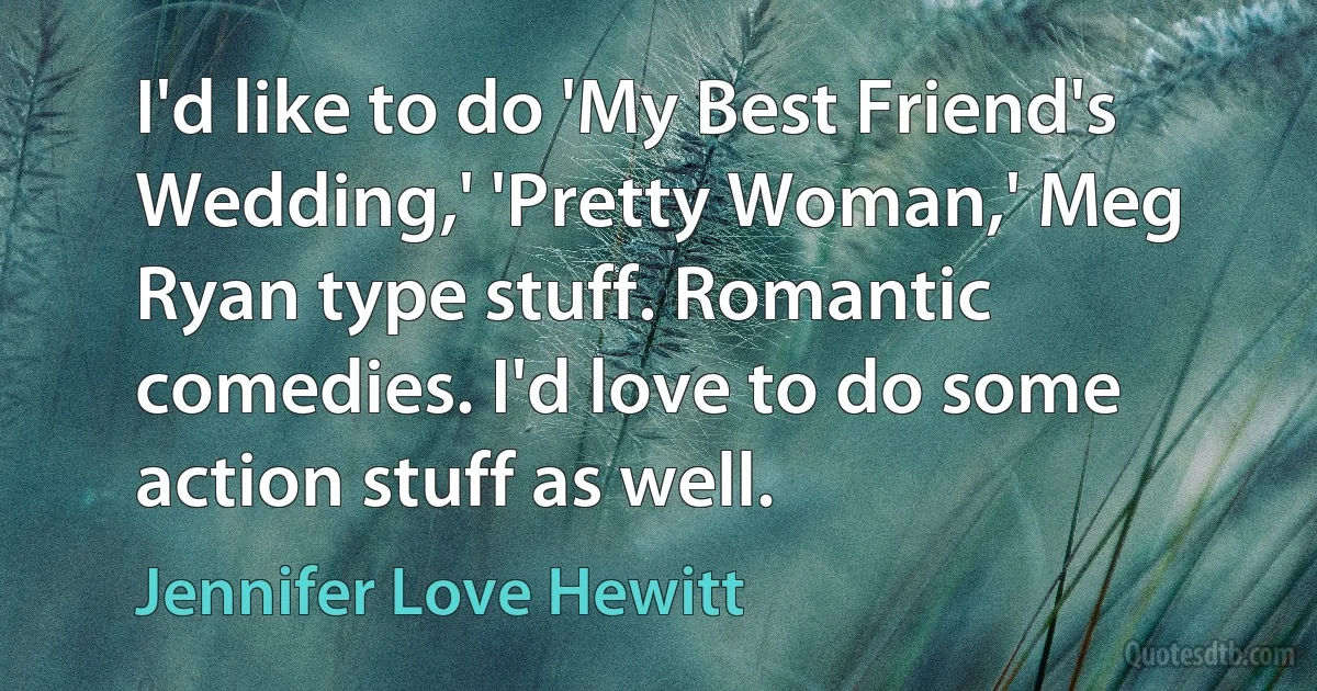 I'd like to do 'My Best Friend's Wedding,' 'Pretty Woman,' Meg Ryan type stuff. Romantic comedies. I'd love to do some action stuff as well. (Jennifer Love Hewitt)