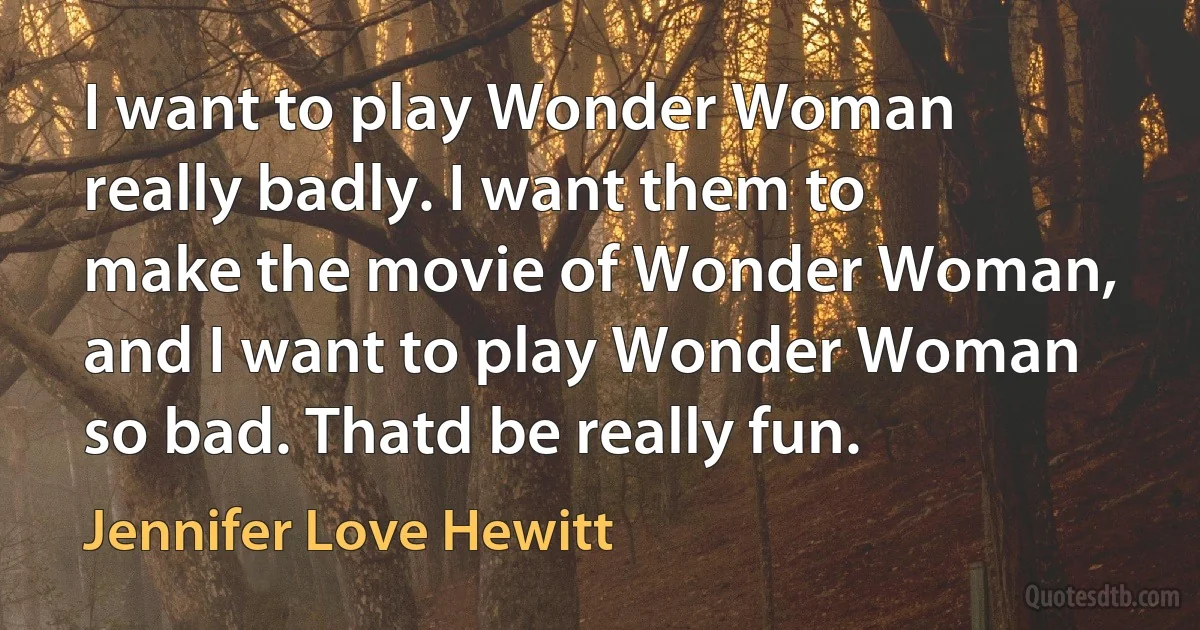 I want to play Wonder Woman really badly. I want them to make the movie of Wonder Woman, and I want to play Wonder Woman so bad. Thatd be really fun. (Jennifer Love Hewitt)