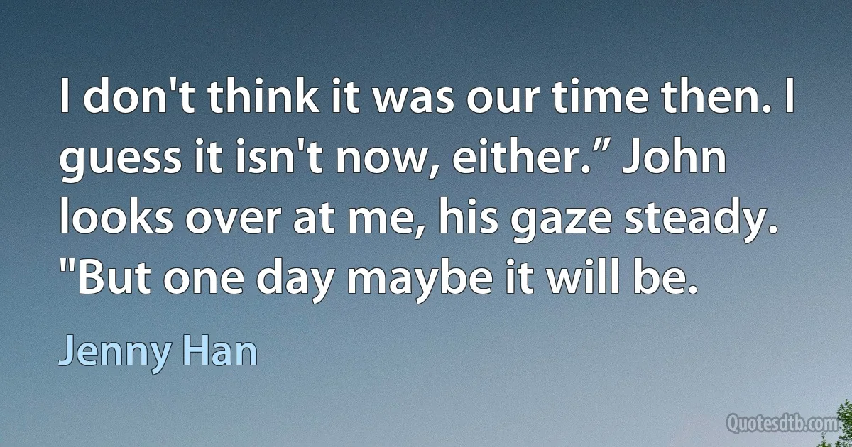 I don't think it was our time then. I guess it isn't now, either.” John looks over at me, his gaze steady. "But one day maybe it will be. (Jenny Han)