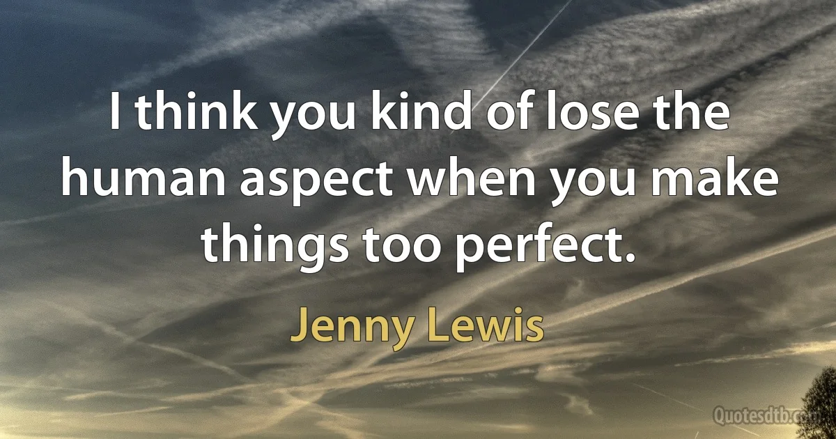 I think you kind of lose the human aspect when you make things too perfect. (Jenny Lewis)