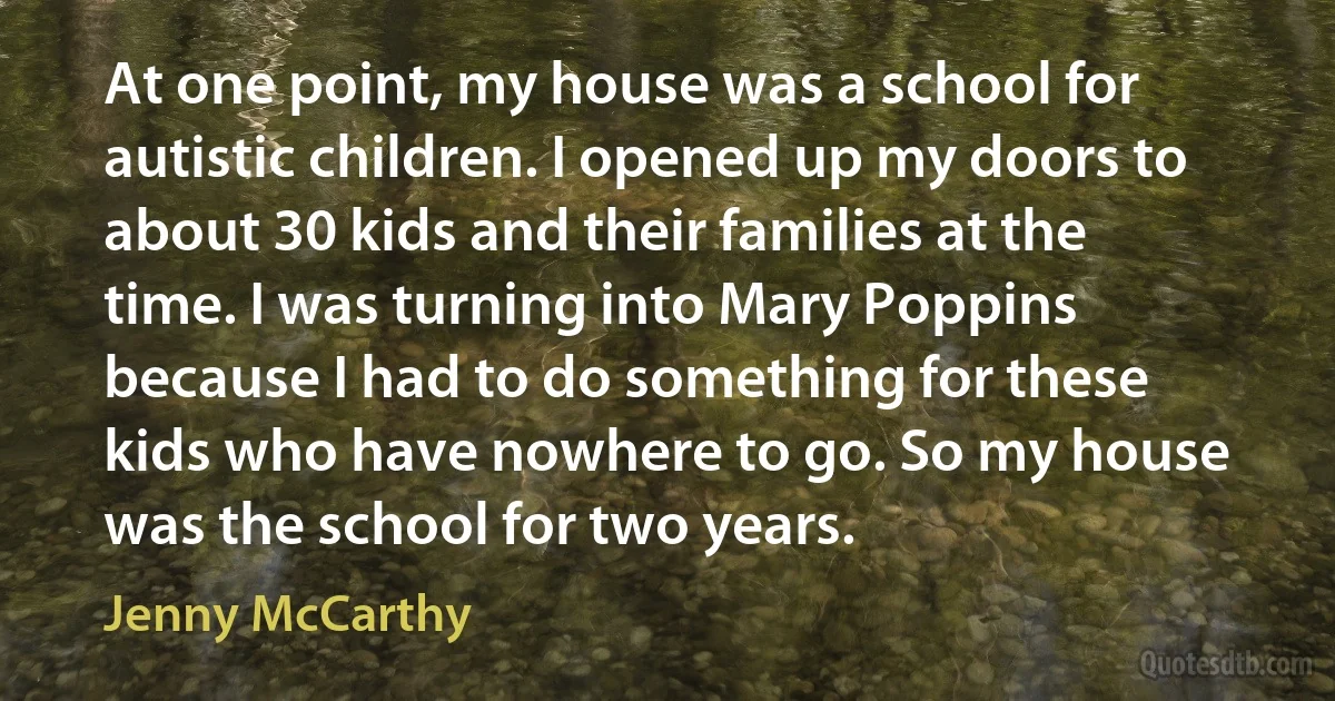 At one point, my house was a school for autistic children. I opened up my doors to about 30 kids and their families at the time. I was turning into Mary Poppins because I had to do something for these kids who have nowhere to go. So my house was the school for two years. (Jenny McCarthy)