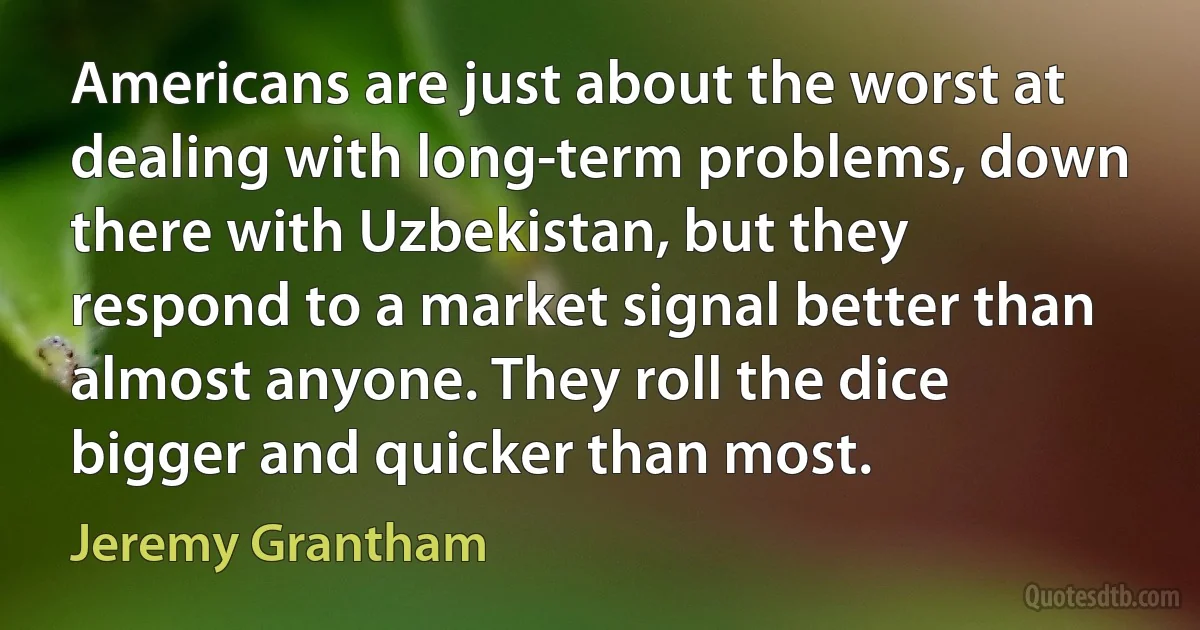 Americans are just about the worst at dealing with long-term problems, down there with Uzbekistan, but they respond to a market signal better than almost anyone. They roll the dice bigger and quicker than most. (Jeremy Grantham)