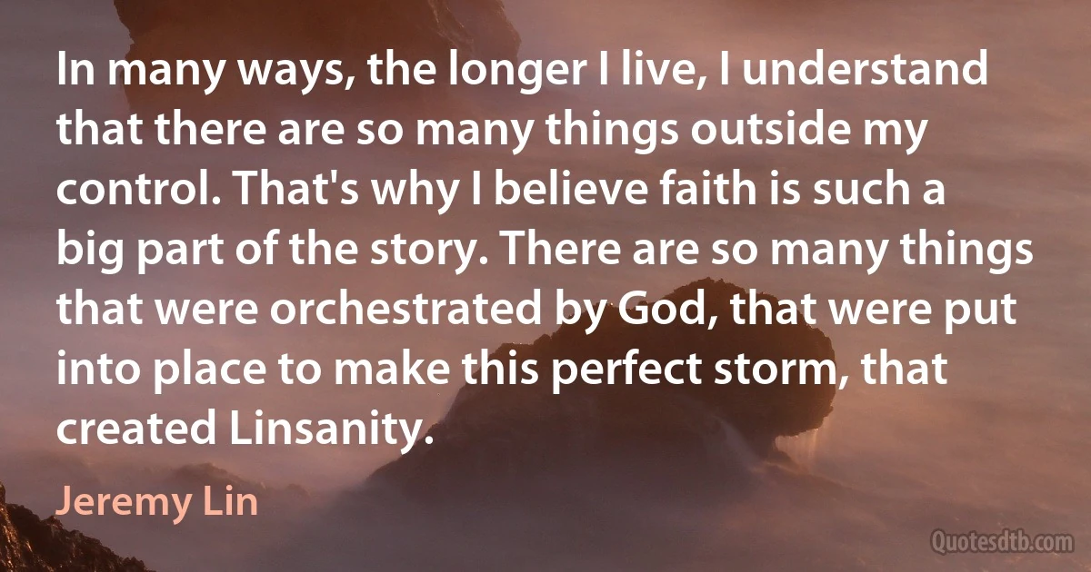 In many ways, the longer I live, I understand that there are so many things outside my control. That's why I believe faith is such a big part of the story. There are so many things that were orchestrated by God, that were put into place to make this perfect storm, that created Linsanity. (Jeremy Lin)