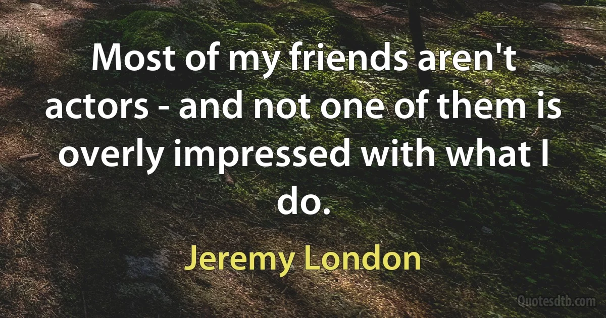 Most of my friends aren't actors - and not one of them is overly impressed with what I do. (Jeremy London)